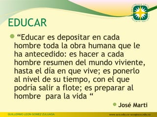EDUCAR
“Educar es depositar en cada
   hombre toda la obra humana que le
   ha antecedido: es hacer a cada
   hombre resumen del mundo viviente,
   hasta el día en que vive; es ponerlo
   al nivel de su tiempo, con el que
   podría salir a flote; es preparar al
   hombre para la vida “
                                 José Marti
GUILLERMO LEON GOMEZ ZULUAGA   www.uco.edu.co–uco@uco.edu.co
 
