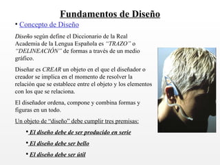 Fundamentos de Diseño Concepto de Diseño Diseño según define el Diccionario de la Real Academia de la Lengua Española es “TRAZO” o “DELINEACIÓN” de formas a través de un medio gráfico. Diseñar es CREAR un objeto en el que el diseñador o creador se implica en el momento de resolver la relación que se establece entre el objeto y los elementos con los que se relaciona. El diseñador ordena, compone y combina formas y figuras en un todo. Un objeto de “diseño” debe cumplir tres premisas: El diseño debe de ser producido en serie El diseño debe ser bello El diseño debe ser útil