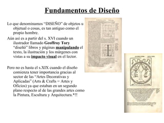 Fundamentos de Diseño Lo que denominamos “DISEÑO” de objetos u objetual o cosas, es tan antiguo como el propio hombre. Aún así es a partir del s. XVI cuando un ilustrador llamado Geoffroy Tory “diseñó” libros y páginas manipulando el texto, la ilustración y los márgenes con vistas a su impacto visual en el lector. Pero no es hasta el s.XIX cuando el diseño comienza tener importancia gracias al sector de las “Artes Decorativas y Aplicadas” (Arts & Crafts = Artes y Oficios) ya que estaban en un segundo plano respecto al de las grandes artes como la Pintura, Escultura y Arquitectura.*!!