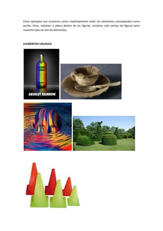 Estos ejemplos nos muestran como implícitamente están los elementos conceptuales como
punto, línea, volumen y plano dentro de las figuras, nosotros solo vemos las figuras pero
nuestros ojos no ven los elementos.



ELEMENTOS VISUALES:
 