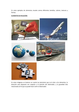 En estos ejemplos de elementos visuales vemos diferentes tamaños, colores, texturas y
formas.

ELEMENTOS DE RELACIÓN:




En estas imágenes se tuvieron en cuenta las posiciones que se le dan a los elementos, la
dirección esta dispuesta con respecto a la posición del observador, y la gravedad esta
relacionada con lo que se puede hacer sentir al observador.
 