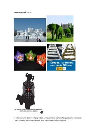 ELEMENTOS PRÁCTICOS:




En estos ejemplos de elementos prácticos vemos como se usan diseños que salen de lo natural
y otros que son creados para comunicar un mensale y cumplir un objetivo
 