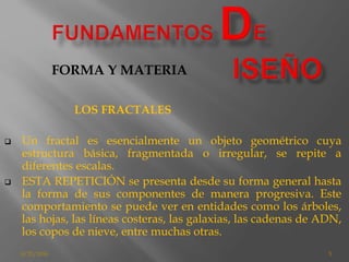 8/25/2016 5
LOS FRACTALES
 Un fractal es esencialmente un objeto geométrico cuya
estructura básica, fragmentada o irregular, se repite a
diferentes escalas.
 ESTA REPETICIÓN se presenta desde su forma general hasta
la forma de sus componentes de manera progresiva. Este
comportamiento se puede ver en entidades como los árboles,
las hojas, las líneas costeras, las galaxias, las cadenas de ADN,
los copos de nieve, entre muchas otras.
FORMA Y MATERIA
 