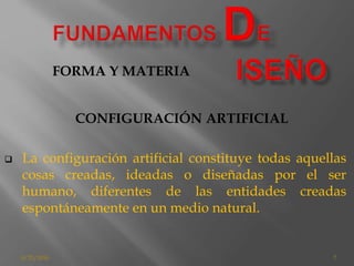 8/25/2016 7
CONFIGURACIÓN ARTIFICIAL
 La configuración artificial constituye todas aquellas
cosas creadas, ideadas o diseñadas por el ser
humano, diferentes de las entidades creadas
espontáneamente en un medio natural.
FORMA Y MATERIA
 