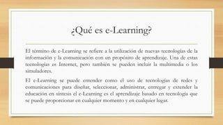 ¿Qué es e-Learning?
El término de e-Learning se refiere a la utilización de nuevas tecnologías de la
información y la comunicación con un propósito de aprendizaje. Una de estas
tecnologías es Internet, pero también se pueden incluir la multimedia o los
simuladores.
El e-Learning se puede entender como el uso de tecnologías de redes y
comunicaciones para diseñar, seleccionar, administrar, entregar y extender la
educación en síntesis el e-Learning es el aprendizaje basado en tecnología que
se puede proporcionar en cualquier momento y en cualquier lugar.
 