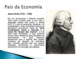 Adam Smith (1723 – 1790)	Foi um economista e filósofo escocês. Teve como cenário para a sua vida o atribulado século das Luzes, o século XVIII. É o pai da economia moderna, e é considerado o mais importante teórico do liberalismo econômico. Autor de "Uma investigação sobre a natureza e a causa da riqueza das nações", a sua obra mais conhecida, e que continua sendo como referência para gerações de economistas, na qual procurou demonstrar que a riqueza das nações resultava da atuação de indivíduos que, movidos apenas pelo seu próprio interesse, promoviam o crescimento econômico e a inovação tecnológica.Pais da Economia