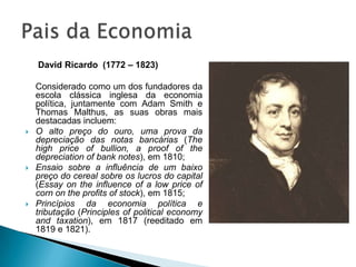  David Ricardo(1772 – 1823) 	Considerado como um dos fundadores da escola clássica inglesa da economia política, juntamente com Adam Smith e Thomas Malthus, as suas obras mais destacadas incluem:O alto preço do ouro, uma prova da depreciação das notas bancárias (Thehighpriceofbullion, a proofofthedepreciationofbank notes), em 1810;