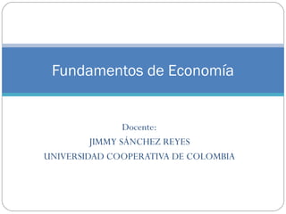 Docente:
JIMMY SÁNCHEZ REYES
UNIVERSIDAD COOPERATIVA DE COLOMBIA
Fundamentos de Economía
 