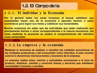 1.2. El Campo de la Economía 1.2.1. El individuo y la Economía Por lo general todos los seres humanos al buscar satisfacer sus necesidades hacen uso de la economía o ejecutan hechos o actos económicos para lograr sus metas y satisfacer sus necesidades. Muchas ocasiones sin saber que las actividades que están realizando son precisamente hechos o actos correspondientes a la ciencia económica. Asì como mediante la economía se analiza el comportamiento del individuo como consumidor. 1.2.2.La empresa y la economía Mediante la economía se analizan o estudian las unidades económicas de las Unidades productivas y del consumidor como individuo. A esto muchos autores lo denominan microeconomía o economía de la empresa.  La empresa realiza actos, hechos y actividades econòmicas a la hora de producir, distribuir, cambiar y consumir bienes y servicios que satisfacen necesidades humanas y sociales. 