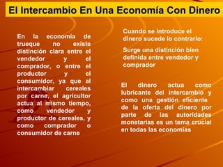 El Intercambio En Una Economía Con Dinero En la economía de trueque no existe distinción clara entre el vendedor y el comprador, o entre el productor y el consumidor, ya que al intercambiar cereales por carne, el agricultor actua al mismo tiempo, como vendedor y productor de cereales, y como comprador o consumidor de carne  Cuando se introduce el dinero sucede lo contrario:  Surge una distinción bien definida entre vendedor y comprador El dinero actua como lubricante del intercambio y como una gestión eficiente  de la oferta del dinero por parte de las autoridades monetarias es un tema crucial en todas las economías 