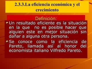 Definición: Un resultado eficiente  es la situación en la que  no es posible hacer que alguien este en mejor situación sin dañar a alguna otra persona. Se conoce como la eficiencia de Pareto, llamada así al honor del economista italiano Vilfredo Pareto. 2.3.3.La eficiencia econ ó mica y el crecimiento 