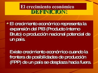 DEFINICIÒN: El crecimiento económico representa la expansión del PIB (Producto Interno Bruto) o producción nacional potencial de un país. Existe crecimiento económico cuando la frontera de posibilidades de producción (FPP) de un país se desplaza hacia fuera . El crecimiento económico 