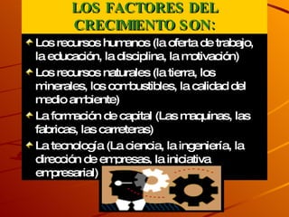 LOS FACTORES DEL CRECIMIENTO SON: Los recursos humanos (la oferta de trabajo, la educación, la disciplina, la motivación) Los recursos naturales (la tierra, los minerales, los combustibles, la calidad del medio ambiente) La formación de capital (Las maquinas, las fabricas, las carreteras) La tecnología (La ciencia, la ingeniería, la dirección de empresas, la iniciativa empresarial) 