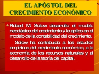 EL APÒSTOL DEL CRECIMIENTO ECONÒMICO Robert M. Solow desarrollo el modelo neoclásico del crecimiento y lo aplico en el modelo de la contabilidad del crecimiento. Solow ha contribuido a los estudios empíricos del crecimiento económico, a la economía de los recursos naturales y al desarrollo de la teoría del capital. 