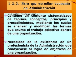 Contiene un conjunto sistematizado de teorías, conceptos, principios y procedimientos , mediante los cuales se analizan y modifican las formas que asume el trabajo colectivo dentro de una organización.  Necesidad de la existencia de un profesionista de la Administración que coadyuvase al logro de objetivos de una organización. 1. 2. 3.   Para que estudiar economía en Administración La administración: 