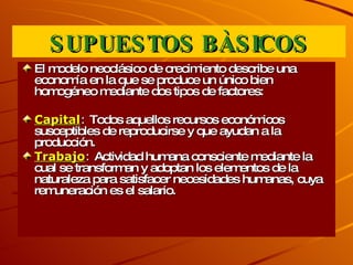 SUPUESTOS BÀSICOS El modelo neoclásico de crecimiento describe una economía en la que se produce un único bien homogéneo mediante dos tipos de factores:  Capital :   Todos aquellos recursos económicos susceptibles de reproducirse y que ayudan a la producción. Trabajo :  Actividad humana consciente mediante la cual se transforman y adoptan los elementos de la naturaleza para satisfacer necesidades humanas, cuya remuneración es el salario. 