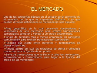 EL MERCADO Una de las categorías básicas en el estudio de la economía es el mercado por lo que es importante definirlo. Y ya que existen diversas definiciones se mencionaran solo algunas: Área geográfica en la cual concurren compradores y vendedores de una mercancía para realizar transacciones comerciales; comprar y vender a un precio determinado. Grupo de personas más o menos organizado en constante comunicación para realizar transacciones comerciales. Relación que existe entre oferentes y demandantes de bienes y servicios. Ámbito dentro del cual las relaciones de oferta y demanda concurren para la fijación de un precio. Serie de transacciones que se llevan a cabo los productores, intermediarios y consumidores para llegar a la fijación del precio de las mercancías. 
