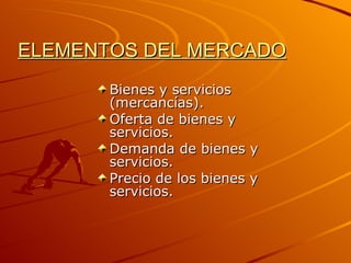 ELEMENTOS DEL MERCADO Bienes y servicios (mercancías). Oferta de bienes y servicios. Demanda de bienes y servicios. Precio de los bienes y servicios. 
