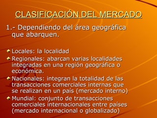 CLASIFICACIÓN DEL MERCADO 1.- Dependiendo del área geográfica que abarquen. Locales: la localidad   Regionales: abarcan varias localidades integradas en una región geográfica o económica. Nacionales: integran la totalidad de las transacciones comerciales internas que se realizan en un país (mercado interno) Mundial: conjunto de transacciones comerciales internacionales entre países (mercado internacional o globalizado) 