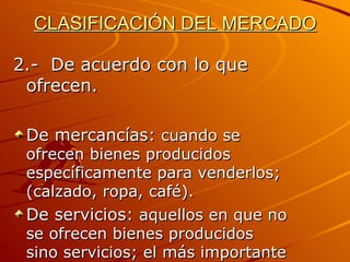 CLASIFICACIÓN DEL MERCADO 2.-  De acuerdo con lo que ofrecen. De mercancías:  cuando se ofrecen bienes producidos específicamente para venderlos;(calzado, ropa, café). De servicios:  aquellos en que no se ofrecen bienes producidos sino servicios; el más importante es el mercado del trabajo. 