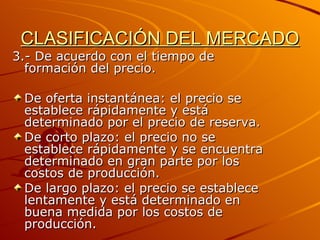 CLASIFICACIÓN DEL MERCADO 3.- De acuerdo con el tiempo de formación del precio. De oferta instantánea: el precio se establece rápidamente y está  determinado por el precio de reserva. De corto plazo: el precio no se establece rápidamente y se encuentra determinado en gran parte por los costos de producción. De largo plazo: el precio se establece lentamente y está determinado en buena medida por los costos de producción. 