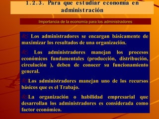 Importancia de la economía para los administradores Los administradores se encargan básicamente de maximizar los resultados de una organización. Los administradores manejan los procesos económicos fundamentales (producción, distribución, circulación ), deben de conocer su funcionamiento general. Los administradores manejan uno de los recursos básicos que es el Trabajo. La organización o habilidad empresarial que desarrollan los administradores es considerada como factor económico. 1. 2. 3.   Para que estudiar economía en administración 