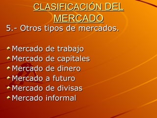 CLASIFICACIÓN  DEL MERCADO 5.- Otros tipos de mercados. Mercado de trabajo Mercado de capitales Mercado de dinero Mercado a futuro Mercado de divisas Mercado informal 