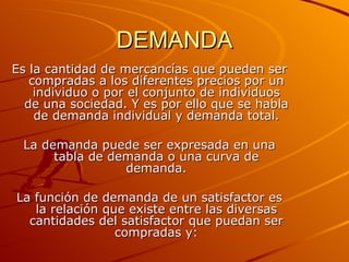 DEMANDA Es la cantidad de mercancías que pueden ser compradas a los diferentes precios por un individuo o por el conjunto de individuos de una sociedad. Y es por ello que se habla de demanda individual y demanda total. La demanda puede ser expresada en una tabla de demanda o una curva de demanda. La función de demanda de un satisfactor es la relación que existe entre las diversas cantidades del satisfactor que puedan ser compradas y: 