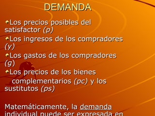 DEMANDA Los precios posibles del satisfactor  (p) Los ingresos de los compradores  (y) Los gastos de los compradores  (g ) Los precios de los bienes  complementarios  (pc)  y los sustitutos  (ps) Matemáticamente, la  demanda individual  puede ser expresada en la siguiente forma:   D=f(p,g,y,pc,ps) 
