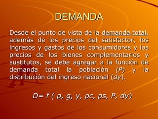 DEMANDA Desde el punto de vista de la  demanda total,  además de los precios del satisfactor, los ingresos y gastos de los consumidores y los precios de los bienes complementarios y sustitutos, se debe agregar a la función de demanda total la población  (P)  y la distribución del ingreso nacional   ( dy ).   D= f ( p, g, y, pc, ps, P, dy) 