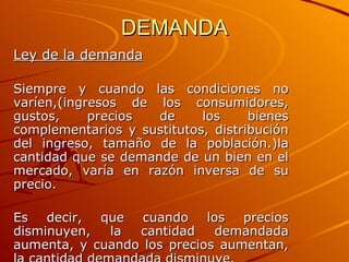 DEMANDA Ley de la demanda Siempre y cuando las condiciones no varíen,(ingresos de los consumidores, gustos, precios de los bienes complementarios y sustitutos, distribución del ingreso, tamaño de la población.)la cantidad que se demande de un bien en el mercado, varía en razón inversa de su precio. Es decir, que cuando los precios disminuyen, la cantidad demandada aumenta, y cuando los precios aumentan, la cantidad demandada disminuye . 