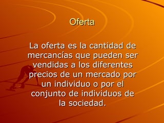 Oferta La oferta es la cantidad de mercancías que pueden ser vendidas a los diferentes precios de un mercado por un individuo o por el conjunto de individuos de la sociedad. 