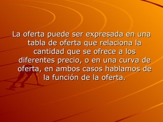 La oferta puede ser expresada en una tabla de oferta que relaciona la cantidad que se ofrece a los diferentes precio, o en una curva de oferta, en ambos casos hablamos de la función de la oferta. 