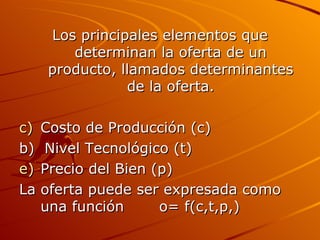 Los principales elementos que determinan la oferta de un producto, llamados determinantes de la oferta. Costo de Producción (c) b)  Nivel Tecnológico (t) Precio del Bien (p) La oferta puede ser expresada como una función  o= f(c,t,p,) 
