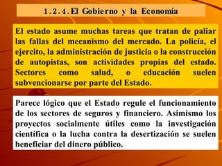 1.2.4.El Gobierno y la Economía El estado asume muchas tareas que tratan de paliar las fallas del mecanismo del mercado. La policía, el ejercito, la administración de justicia o la construcción de autopistas, son actividades propias del estado. Sectores como salud, o educación suelen subvencionarse por parte del Estado.  Parece lógico que el Estado regule el funcionamiento de los sectores de seguros y financiero. Asimismo los proyectos socialmente útiles como la investigación científica o la lucha contra la desertización se suelen beneficiar del dinero público. 