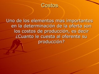Costos Uno de los elementos mas importantes en la determinación de la oferta son los costos de producción, es decir ¿Cuanto le cuesta al oferente su producción? 