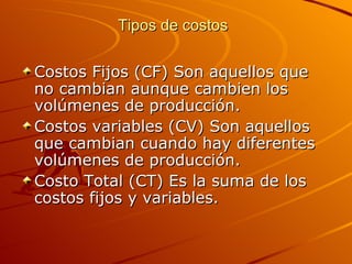 Tipos de costos   Costos Fijos (CF) Son aquellos que no cambian aunque cambien los volúmenes de producción. Costos variables (CV) Son aquellos que cambian cuando hay diferentes volúmenes de producción.  Costo Total (CT) Es la suma de los costos fijos y variables. 