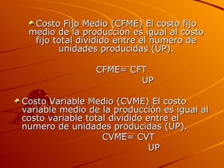 Costo Fijo Medio (CFME) El costo fijo medio de la producción es igual al costo fijo total dividido entre el numero de unidades producidas (UP). CFME= CFT UP Costo Variable Medio (CVME) El costo variable medio de la producción es igual al costo variable total dividido entre el numero de unidades producidas (UP). CVME= CVT UP 