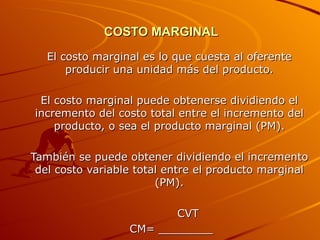 COSTO MARGINAL   El costo marginal es lo que cuesta al oferente producir una unidad más del producto. El costo marginal puede obtenerse dividiendo el incremento del costo total entre el incremento del producto, o sea el producto marginal (PM). También se puede obtener dividiendo el incremento del costo variable total entre el producto marginal (PM). CVT CM= ________ PM 