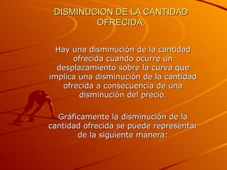 DISMINUCION DE LA CANTIDAD OFRECIDA. Hay una disminución de la cantidad ofrecida cuando ocurre un desplazamiento sobre la curva que implica una disminución de la cantidad ofrecida a consecuencia de una disminución del precio. Gráficamente la disminución de la cantidad ofrecida se puede representar de la siguiente manera: 