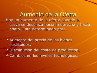 Aumento de la Oferta Hay un aumento de la oferta cuando la curva se desplaza hacia la derecha y hacia abajo. Esta determinado por: Aumento del precio de los bienes sustituidos. Disminución del costo de producción. Cambios en los niveles tecnológicos. 