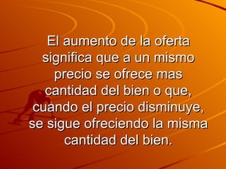 El aumento de la oferta significa que a un mismo precio se ofrece mas cantidad del bien o que, cuando el precio disminuye, se sigue ofreciendo la misma cantidad del bien. 