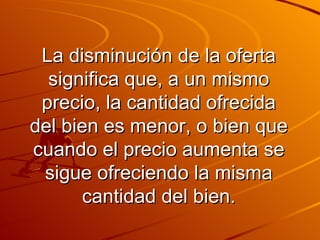 La disminución de la oferta significa que, a un mismo precio, la cantidad ofrecida del bien es menor, o bien que cuando el precio aumenta se sigue ofreciendo la misma cantidad del bien. 