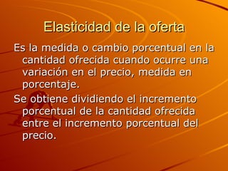 Elasticidad de la oferta Es la medida o cambio porcentual en la cantidad ofrecida cuando ocurre una variación en el precio, medida en porcentaje. Se obtiene dividiendo el incremento porcentual de la cantidad ofrecida entre el incremento porcentual del precio. 