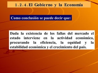 1.2.4.El Gobierno y la Economía Dada la existencia de los fallas del mercado el estado interviene en la actividad económica, procurando la eficiencia, la equidad y la estabilidad económica y el crecimiento del país . Como conclusión se puede decir que: 