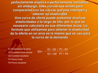 Es difícil que haya una curva de oferta que sea perfectamente elástica o perfectamente inelástica; sin embargo, tales curvas nos sirven para compararlas con las curvas que nos interesen y obtener su elasticidad. Una curva de oferta puede presentar diversas elasticidades a lo largo de ella, por lo que es necesario calcularla en sus diferentes arcos. La formula que utilizamos para obtener la elasticidad de la oferta en un arco es la misma que se usa para la curva de la demanda. Q1 - Q2  /  P1 - P2 Q1 + Q2  P1 + P2 ED= E= Elasticidad de la oferta Q1=Cantidad inicial ofrecida Q2=Cantidad resultante P1=Precio inicial P2=Precio resultante 