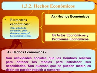 1.3.2. Hechos Económicos Elementos económicos:   ¿Qué estudia la economía?.¿Qué elementos maneja?  Estos elementos son: A)  Hechos Económicos.-  Son actividades sociales que los hombres realizan para obtener los medios para satisfacer sus necesidades. Son sucesos que se pueden medir, es decir, se pueden reducir a números.  A).- Hechos Económicos B) Actos Económicos y Problemas Económicos 