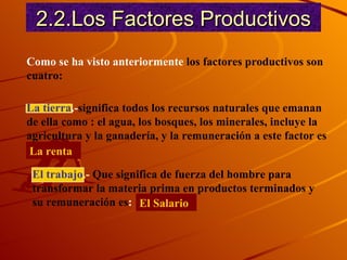2.2.Los Factores Productivos Como se ha visto anteriormente  los factores productivos son cuatro: La tierra .- significa todos los recursos naturales que emanan de ella como : el agua, los bosques, los minerales, incluye la agricultura y la ganadería, y la remuneración a este factor es   La renta El trabajo .-  Que significa de fuerza del hombre para transformar la materia prima en productos terminados y su remuneración es :  El Salario 