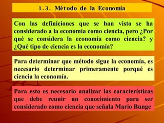 1.3. Método de la Economía Con las definiciones que se han visto se ha considerado a la economía como ciencia, pero ¿Por qué se considera la economía como ciencia? y ¿Qué tipo de ciencia es la economía? Para determinar que método sigue la economía, es necesario determinar primeramente porqué es ciencia la economía. Para esto es necesario analizar las características que debe reunir un conocimiento para ser considerado como ciencia que señala Mario Bunge  