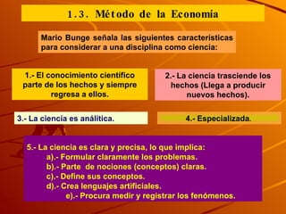 Mario Bunge señala las siguientes características para considerar a una disciplina como ciencia: 1.- El conocimiento científico parte de los hechos y siempre regresa a ellos. 2.- La ciencia trasciende los hechos (Llega a producir nuevos hechos). 3.- La ciencia es análitica.  4.- Especializada .  5.- La ciencia es clara y precisa, lo que implica: a).- Formular claramente los problemas. b).- Parte  de nociones (conceptos) claras.  c).- Define sus conceptos. d).- Crea lenguajes artificiales. e).- Procura medir y registrar los fenómenos. 1.3. Método de la Economía 